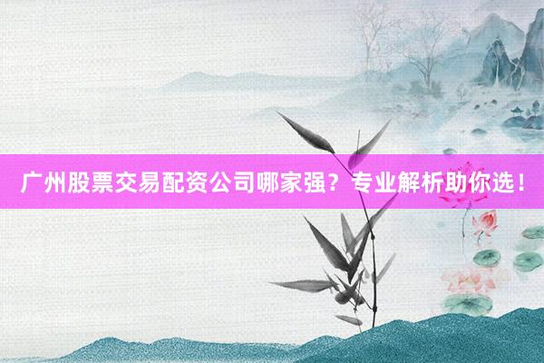 广州股票交易配资公司哪家强？专业解析助你选！