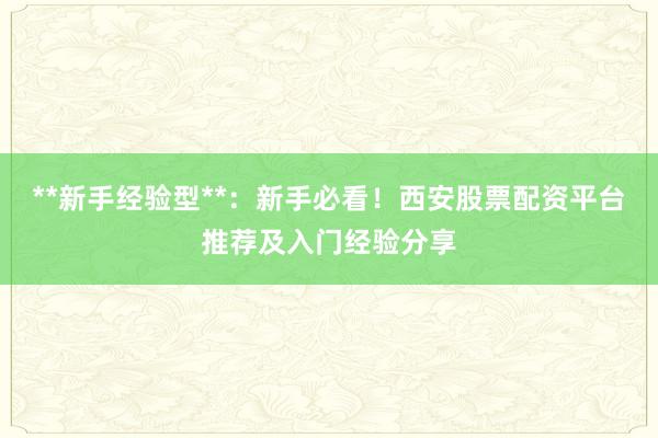 **新手经验型**：新手必看！西安股票配资平台推荐及入门经验分享