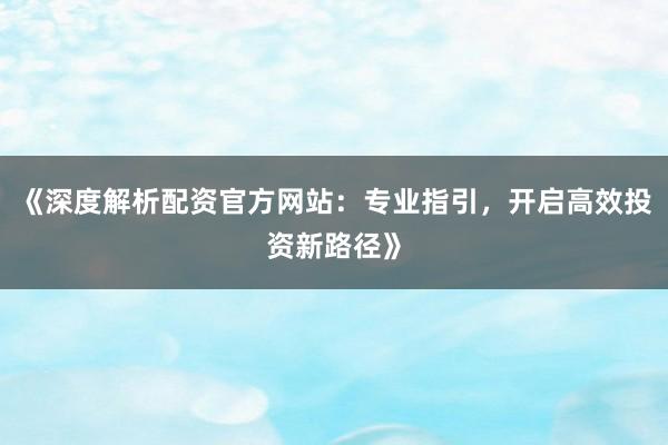 《深度解析配资官方网站:专业指引,开启高效投资新路径》