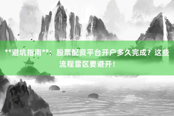 **避坑指南**:股票配资平台开户多久完成?这些流程雷区要避开!