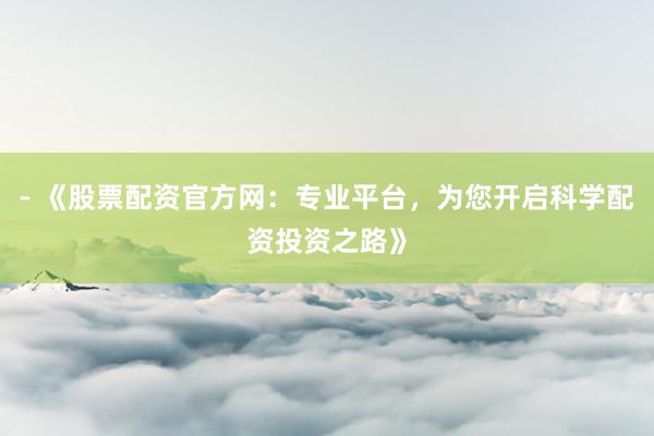 - 《股票配资官方网：专业平台，为您开启科学配资投资之路》