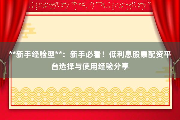 **新手经验型**：新手必看！低利息股票配资平台选择与使用经验分享