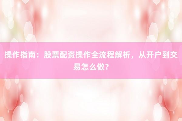 操作指南：股票配资操作全流程解析，从开户到交易怎么做？