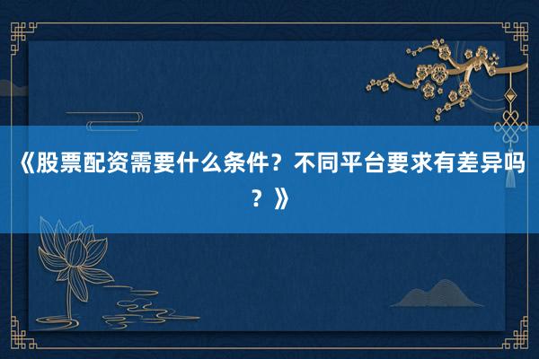 《股票配资需要什么条件？不同平台要求有差异吗？》
