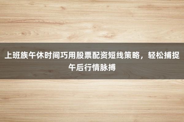 上班族午休时间巧用股票配资短线策略，轻松捕捉午后行情脉搏