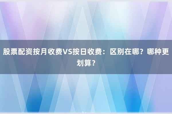 股票配资按月收费VS按日收费：区别在哪？哪种更划算？