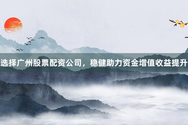 选择广州股票配资公司，稳健助力资金增值收益提升