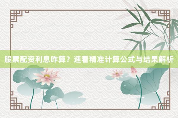 股票配资利息咋算？速看精准计算公式与结果解析