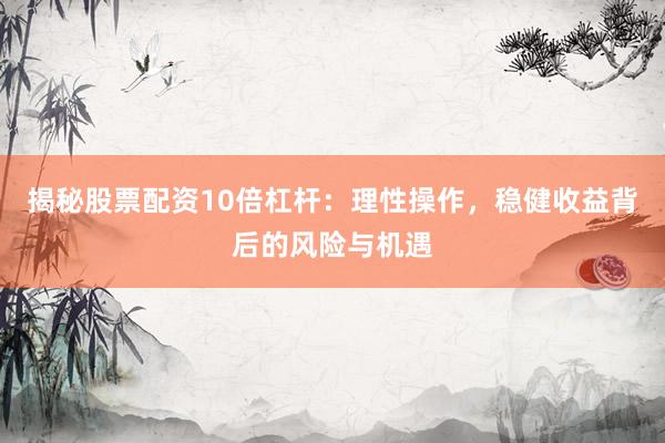 揭秘股票配资10倍杠杆：理性操作，稳健收益背后的风险与机遇