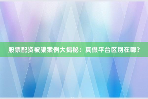 股票配资被骗案例大揭秘：真假平台区别在哪？