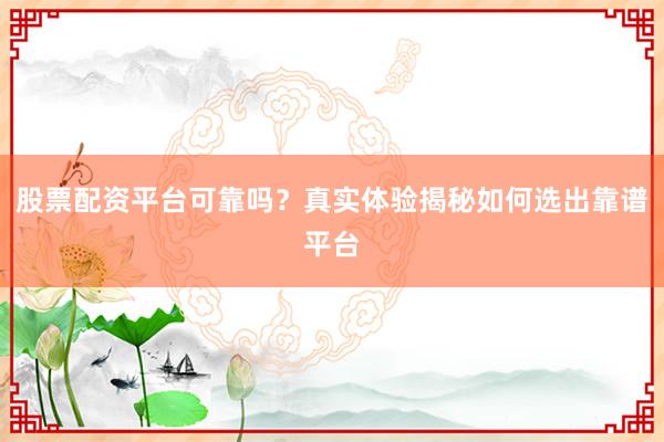 股票配资平台可靠吗？真实体验揭秘如何选出靠谱平台