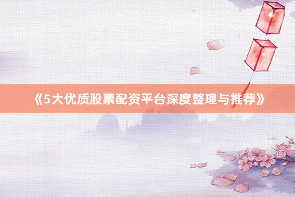 《5大优质股票配资平台深度整理与推荐》