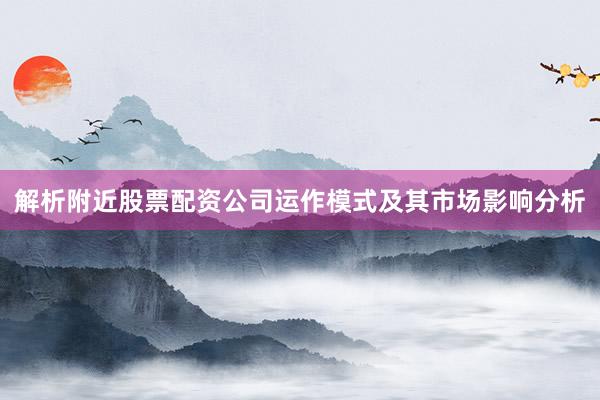 解析附近股票配资公司运作模式及其市场影响分析