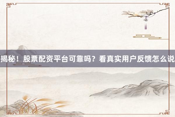 揭秘！股票配资平台可靠吗？看真实用户反馈怎么说