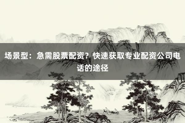 场景型：急需股票配资？快速获取专业配资公司电话的途径