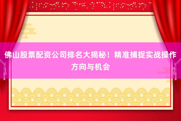 佛山股票配资公司排名大揭秘！精准捕捉实战操作方向与机会