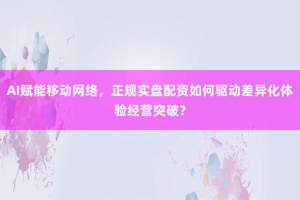 AI赋能移动网络，正规实盘配资如何驱动差异化体验经营突破？