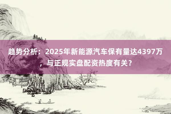 趋势分析：2025年新能源汽车保有量达4397万，与正规实盘配资热度有关？