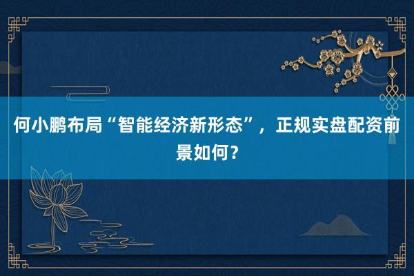 何小鹏布局“智能经济新形态”,正规实盘配资前景如何?
