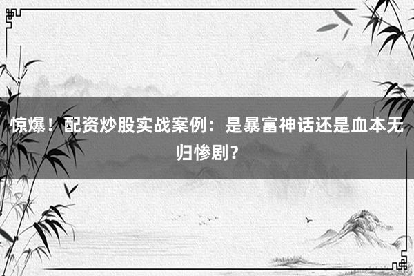 惊爆！配资炒股实战案例：是暴富神话还是血本无归惨剧？