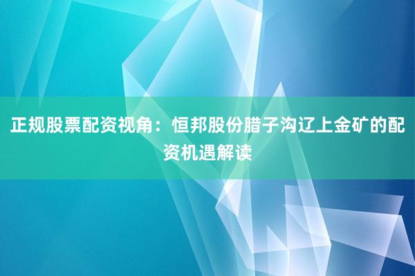 正规股票配资视角：恒邦股份腊子沟辽上金矿的配资机遇解读