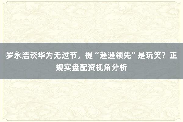 罗永浩谈华为无过节，提“遥遥领先”是玩笑？正规实盘配资视角分析