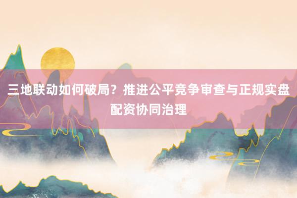三地联动如何破局？推进公平竞争审查与正规实盘配资协同治理