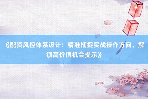 《配资风控体系设计：精准捕捉实战操作方向，解锁高价值机会提示》