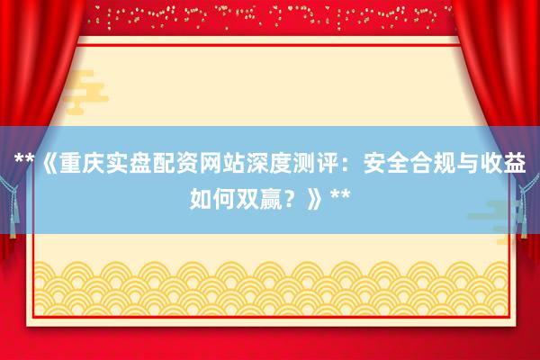 **《重庆实盘配资网站深度测评：安全合规与收益如何双赢？》**