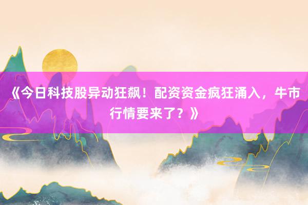 《今日科技股异动狂飙！配资资金疯狂涌入，牛市行情要来了？》