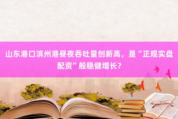 山东港口滨州港昼夜吞吐量创新高，是“正规实盘配资”般稳健增长？
