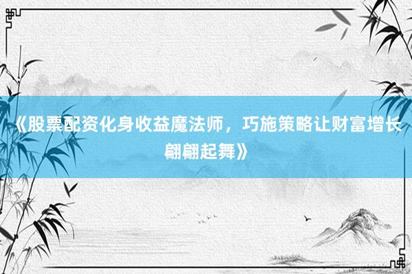 《股票配资化身收益魔法师，巧施策略让财富增长翩翩起舞》