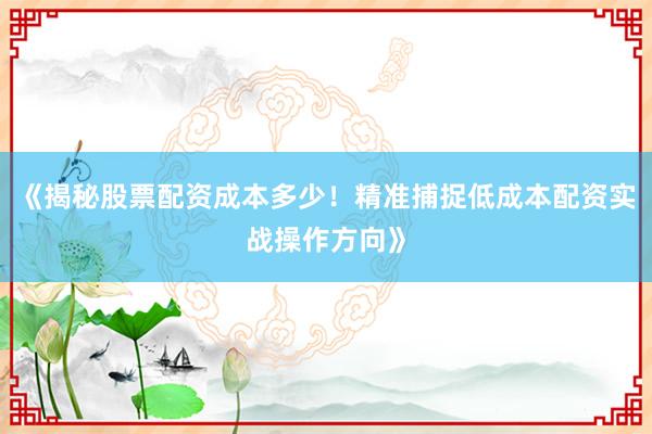 《揭秘股票配资成本多少！精准捕捉低成本配资实战操作方向》