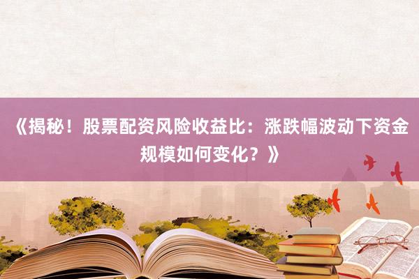 《揭秘！股票配资风险收益比：涨跌幅波动下资金规模如何变化？》