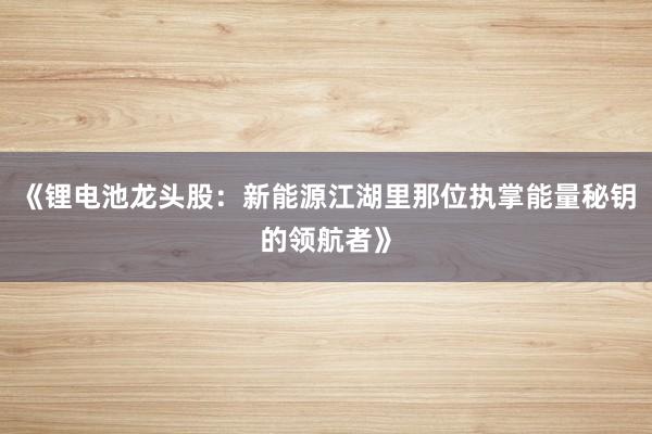 《锂电池龙头股：新能源江湖里那位执掌能量秘钥的领航者》