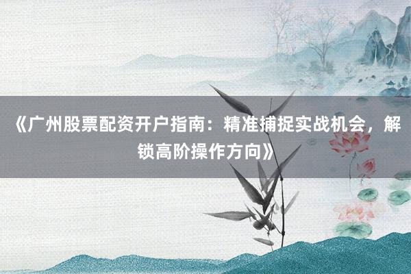 《广州股票配资开户指南:精准捕捉实战机会,解锁高阶操作方向》