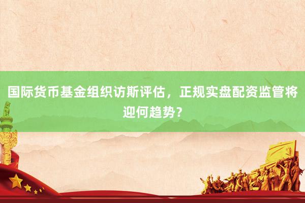 国际货币基金组织访斯评估，正规实盘配资监管将迎何趋势？