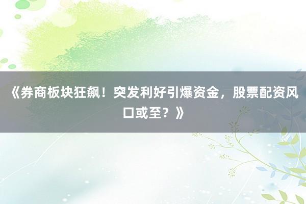 《券商板块狂飙！突发利好引爆资金，股票配资风口或至？》