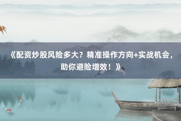 《配资炒股风险多大？精准操作方向+实战机会，助你避险增效！》