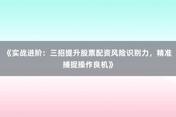 《实战进阶：三招提升股票配资风险识别力，精准捕捉操作良机》