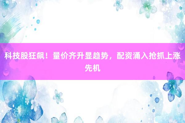 科技股狂飙!量价齐升显趋势,配资涌入抢抓上涨先机