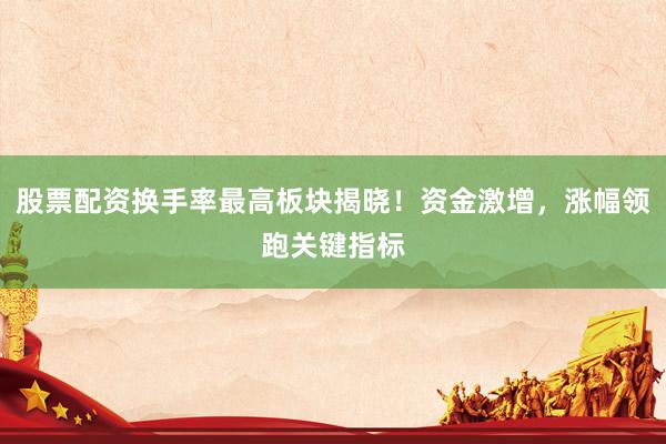 股票配资换手率最高板块揭晓！资金激增，涨幅领跑关键指标