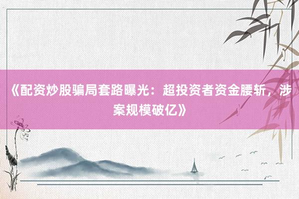 《配资炒股骗局套路曝光：超投资者资金腰斩，涉案规模破亿》