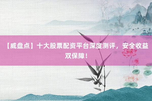 【威盘点】十大股票配资平台深度测评，安全收益双保障！