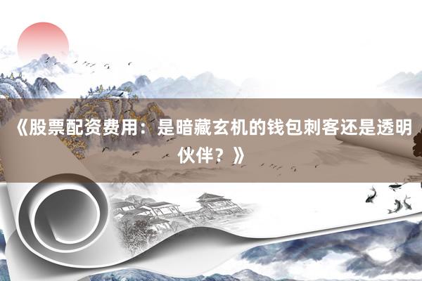 《股票配资费用：是暗藏玄机的钱包刺客还是透明伙伴？》