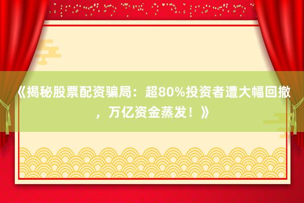 《揭秘股票配资骗局：超80%投资者遭大幅回撤，万亿资金蒸发！》
