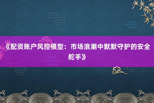 《配资账户风控模型：市场浪潮中默默守护的安全舵手》