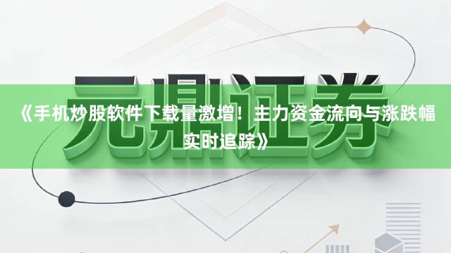 《手机炒股软件下载量激增！主力资金流向与涨跌幅实时追踪》