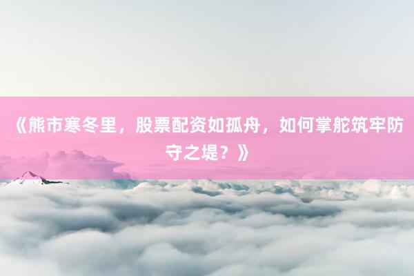 《熊市寒冬里，股票配资如孤舟，如何掌舵筑牢防守之堤？》