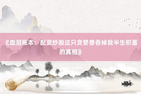 《血泪账本：配资炒股这只贪婪兽吞掉我半生积蓄的真相》